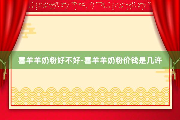 喜羊羊奶粉好不好-喜羊羊奶粉价钱是几许