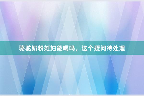 骆驼奶粉妊妇能喝吗，这个疑问待处理