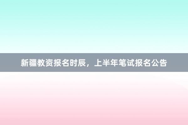 新疆教资报名时辰，上半年笔试报名公告